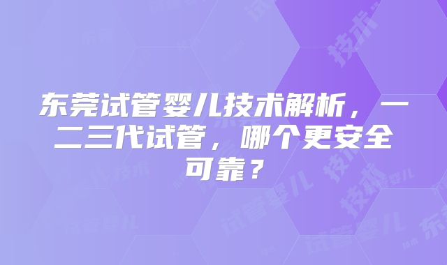 东莞试管婴儿技术解析，一二三代试管，哪个更安全可靠？