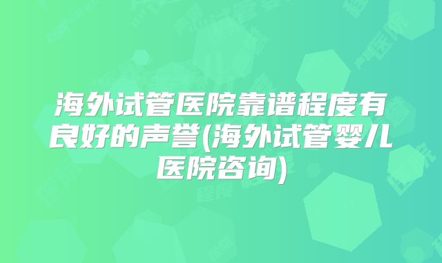 海外试管医院靠谱程度有良好的声誉(海外试管婴儿医院咨询)