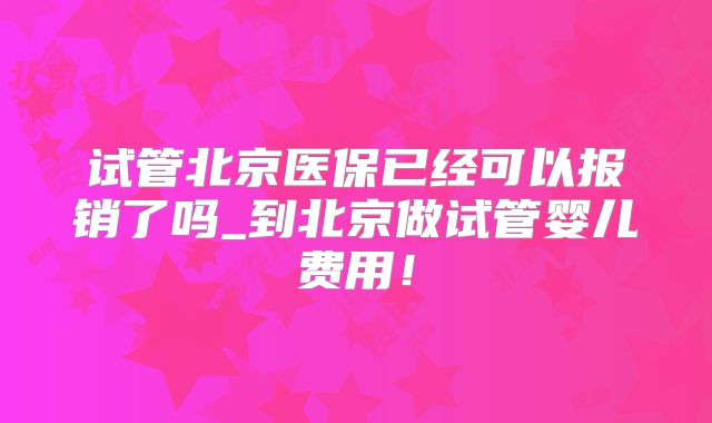试管北京医保已经可以报销了吗_到北京做试管婴儿费用!