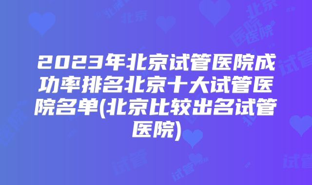 2023年北京试管医院成功率排名北京十大试管医院名单(北京比较出名试管医院)