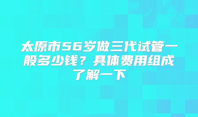 太原市56岁做三代试管一般多少钱?具体费用组成了解一下