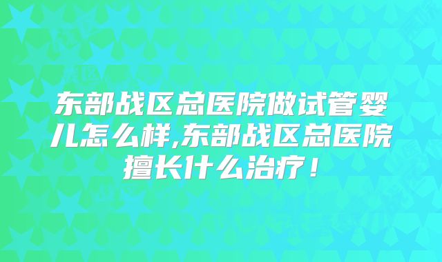 东部战区总医院做试管婴儿怎么样,东部战区总医院擅长什么治疗！