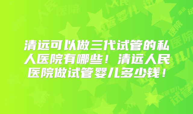 清远可以做三代试管的私人医院有哪些!清远人民医院做试管婴儿多少钱!