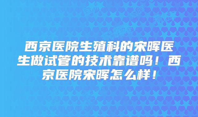 西京医院生殖科的宋晖医生做试管的技术靠谱吗！西京医院宋晖怎么样！