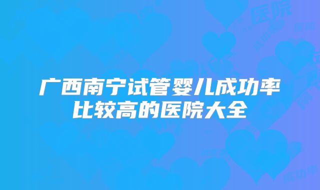 广西南宁试管婴儿成功率比较高的医院大全