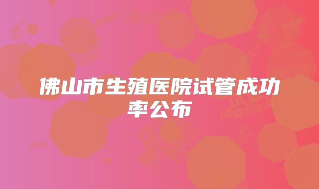 佛山市生殖医院试管成功率公布