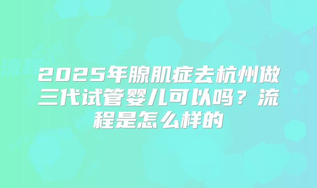 2025年腺肌症去杭州做三代试管婴儿可以吗?流程是怎么样的