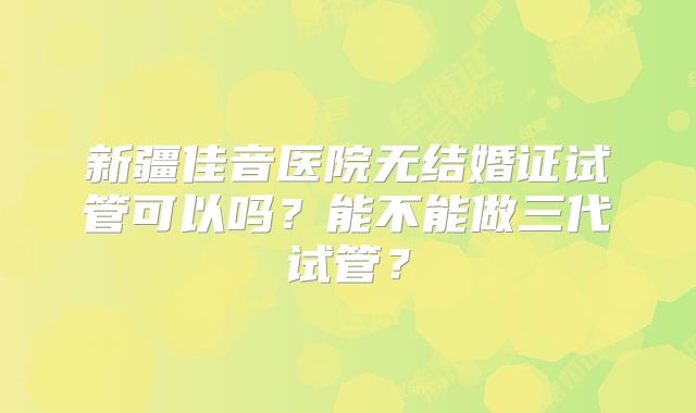 新疆佳音医院无结婚证试管可以吗?能不能做三代试管?