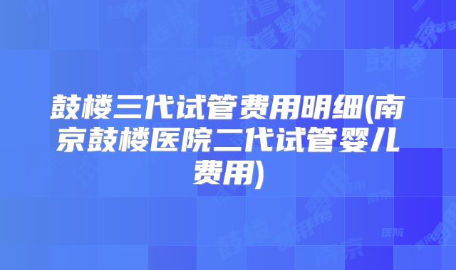 鼓楼三代试管费用明细(南京鼓楼医院二代试管婴儿费用)