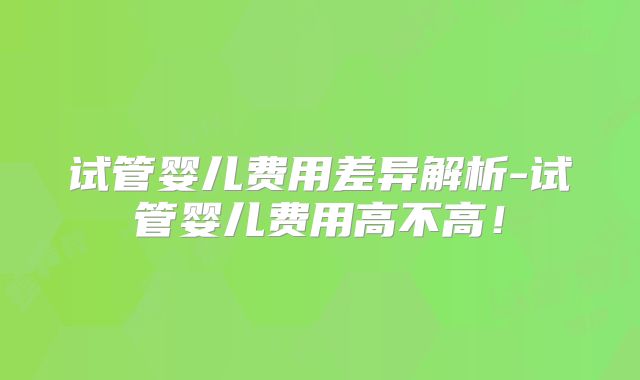 试管婴儿费用差异解析-试管婴儿费用高不高！