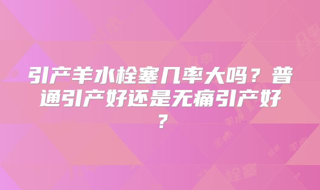 引产羊水栓塞几率大吗？普通引产好还是无痛引产好？
