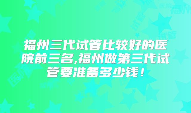 福州三代试管比较好的医院前三名,福州做第三代试管要准备多少钱!
