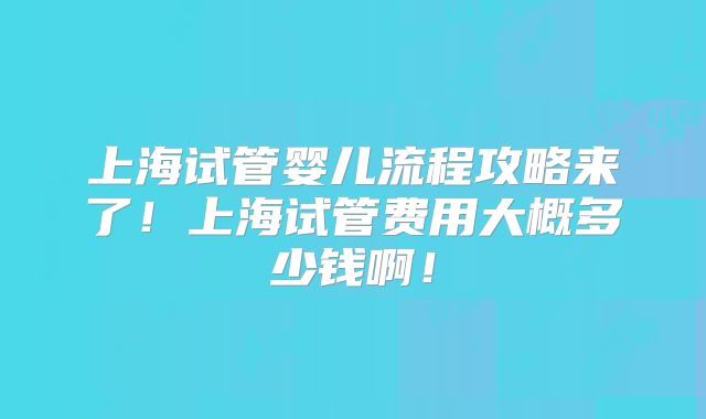 上海试管婴儿流程攻略来了！上海试管费用大概多少钱啊！