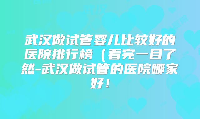 武汉做试管婴儿比较好的医院排行榜(看完一目了然-武汉做试管的医院哪家好!