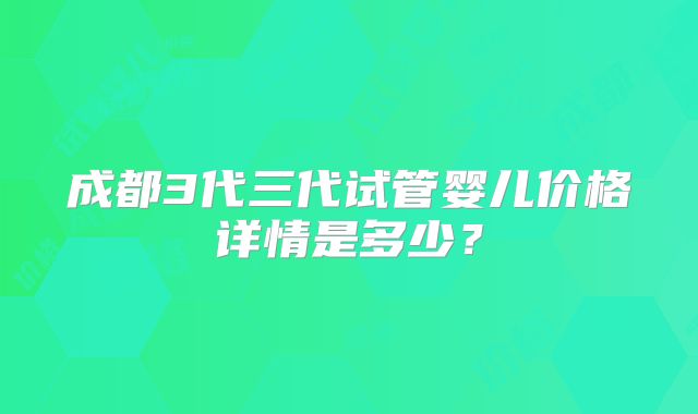 成都3代三代试管婴儿价格详情是多少?