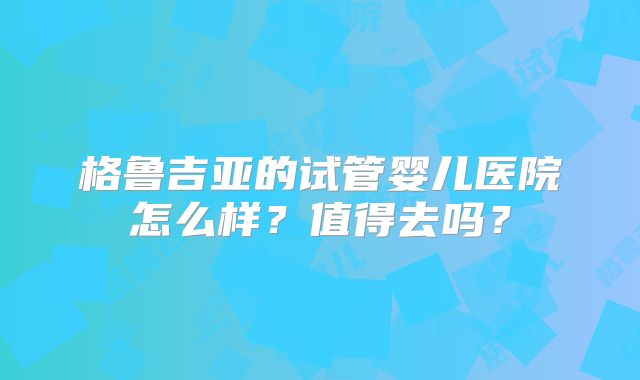 格鲁吉亚的试管婴儿医院怎么样？值得去吗？