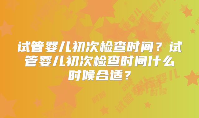 试管婴儿初次检查时间？试管婴儿初次检查时间什么时候合适？