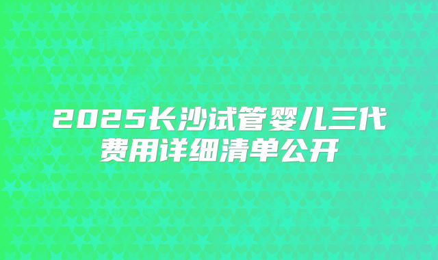 2025长沙试管婴儿三代费用详细清单公开