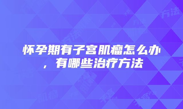 怀孕期有子宫肌瘤怎么办，有哪些治疗方法