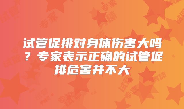 试管促排对身体伤害大吗？专家表示正确的试管促排危害并不大