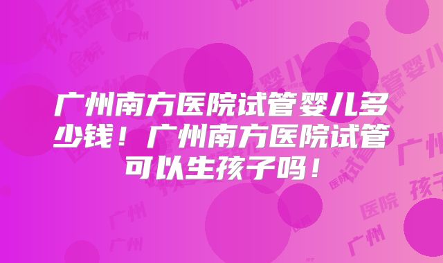 广州南方医院试管婴儿多少钱!广州南方医院试管可以生孩子吗!