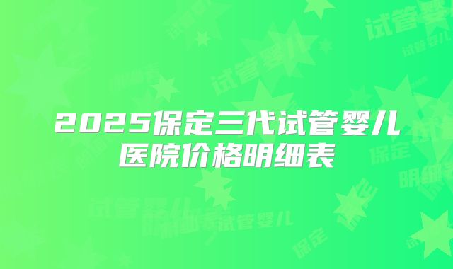 2025保定三代试管婴儿医院价格明细表