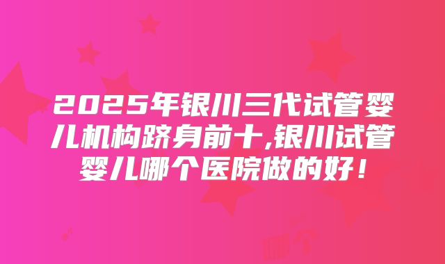2025年银川三代试管婴儿机构跻身前十,银川试管婴儿哪个医院做的好！
