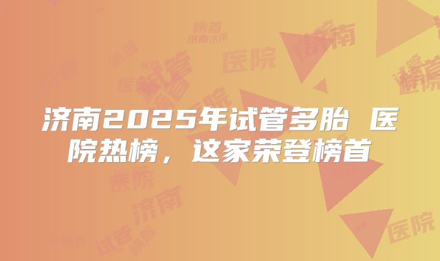 济南2025年试管多胎 医院热榜，这家荣登榜首