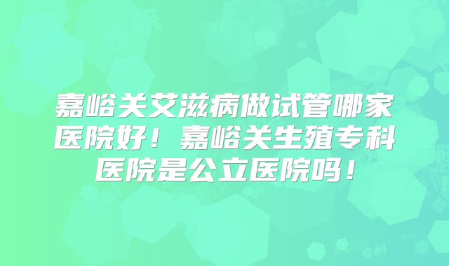 嘉峪关艾滋病做试管哪家医院好!嘉峪关生殖专科医院是公立医院吗!