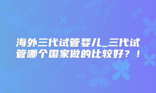 海外三代试管婴儿_三代试管哪个国家做的比较好？！