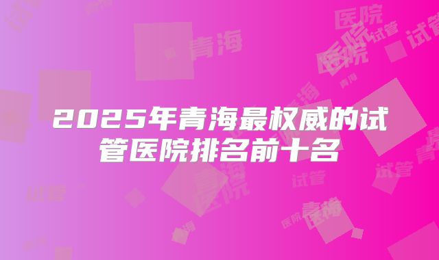 2025年青海最权威的试管医院排名前十名