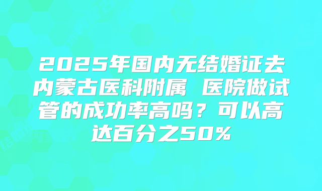 2025年国内无结婚证去内蒙古医科附属 医院做试管的成功率高吗？可以高达百分之50%