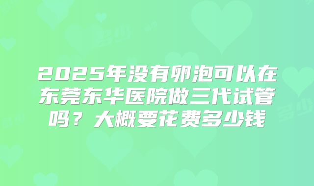 2025年没有卵泡可以在东莞东华医院做三代试管吗?大概要花费多少钱