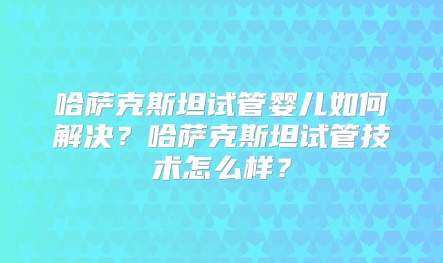 哈萨克斯坦试管婴儿如何解决?哈萨克斯坦试管技术怎么样?