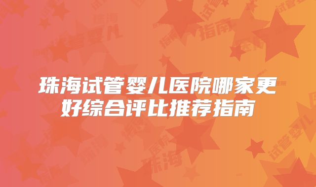 珠海试管婴儿医院哪家更好综合评比推荐指南