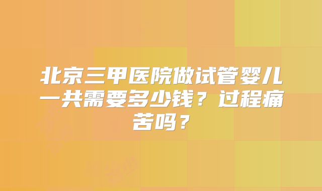 北京三甲医院做试管婴儿一共需要多少钱？过程痛苦吗？