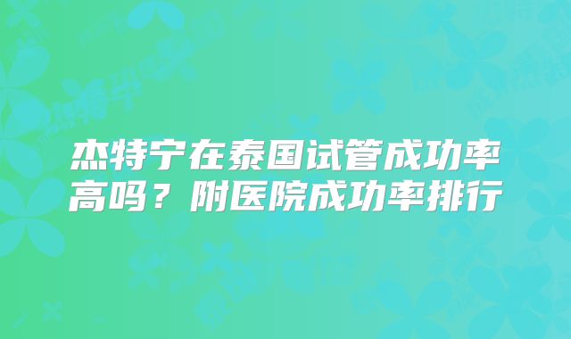 杰特宁在泰国试管成功率高吗？附医院成功率排行