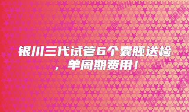 银川三代试管6个囊胚送检，单周期费用！