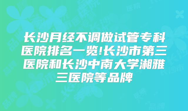 长沙月经不调做试管专科医院排名一览!长沙市第三医院和长沙中南大学湘雅三医院等品牌