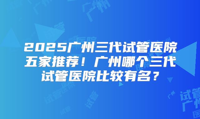 2025广州三代试管医院五家推荐！广州哪个三代试管医院比较有名？