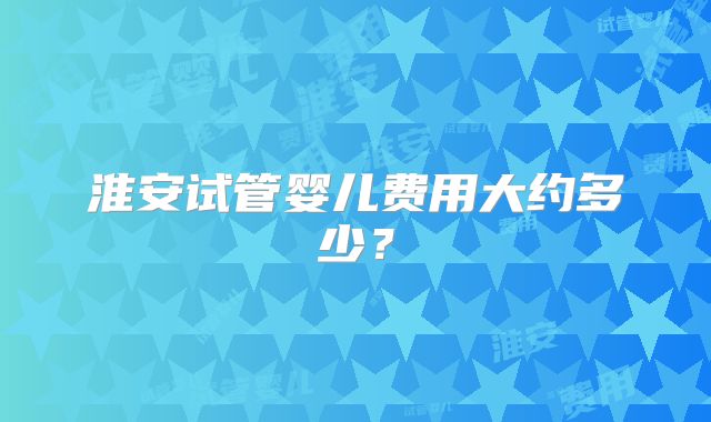 淮安试管婴儿费用大约多少?