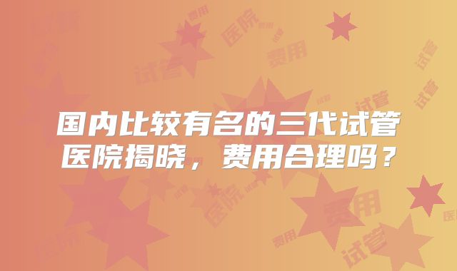 国内比较有名的三代试管医院揭晓，费用合理吗？