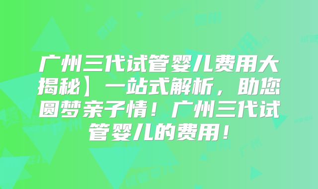 广州三代试管婴儿费用大揭秘】一站式解析，助您圆梦亲子情！广州三代试管婴儿的费用！