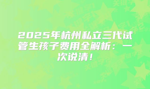 2025年杭州私立三代试管生孩子费用全解析:一次说清!
