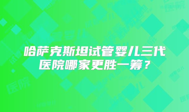哈萨克斯坦试管婴儿三代医院哪家更胜一筹？