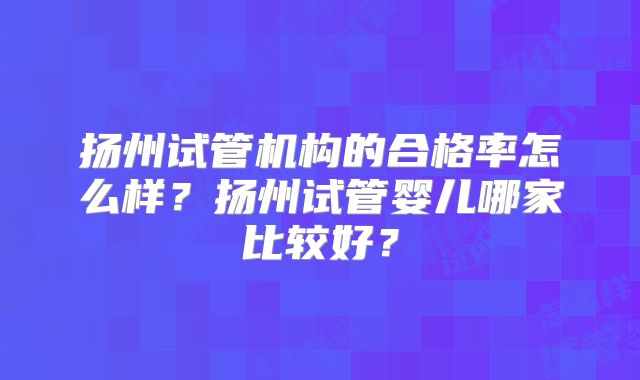 扬州试管机构的合格率怎么样？扬州试管婴儿哪家比较好？