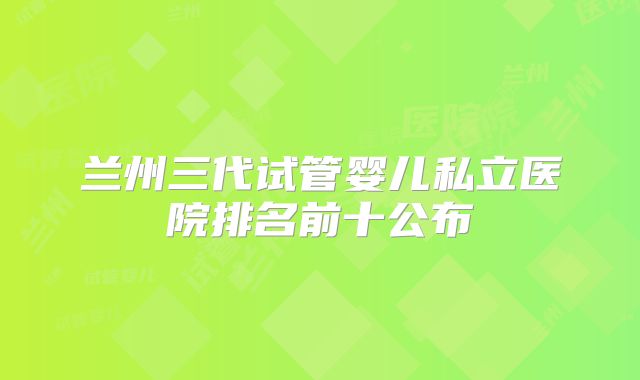 兰州三代试管婴儿私立医院排名前十公布