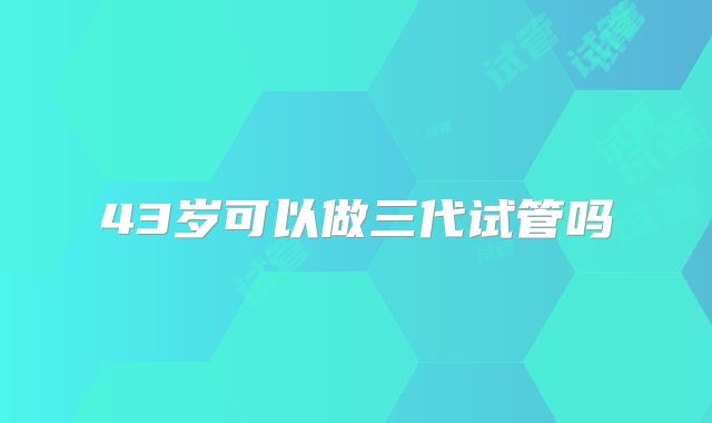 43岁可以做三代试管吗