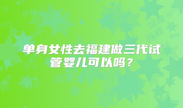 单身女性去福建做三代试管婴儿可以吗?