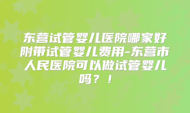 东营试管婴儿医院哪家好附带试管婴儿费用-东营市人民医院可以做试管婴儿吗？！